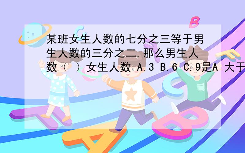 某班女生人数的七分之三等于男生人数的三分之二,那么男生人数（ ）女生人数 A.3 B.6 C.9是A 大于 B 小于 C 不能确定