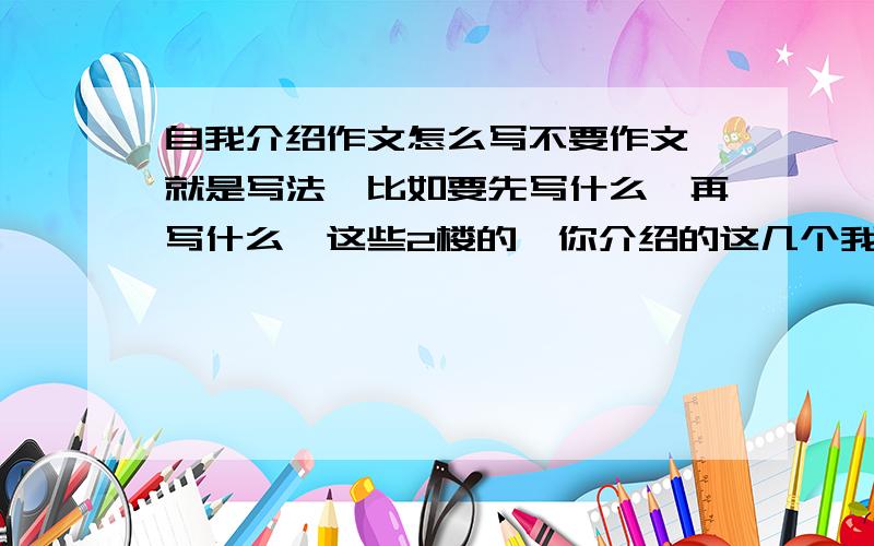 自我介绍作文怎么写不要作文,就是写法,比如要先写什么,再写什么,这些2楼的,你介绍的这几个我写不到600字,好像还有什么的