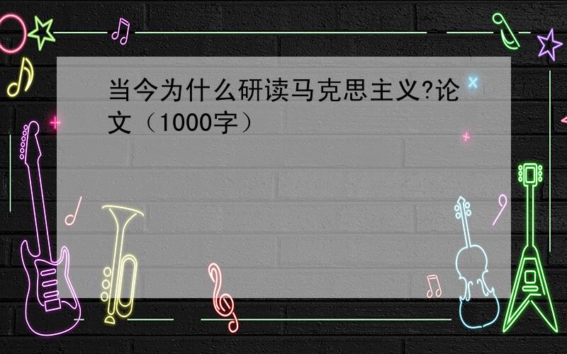 当今为什么研读马克思主义?论文（1000字）