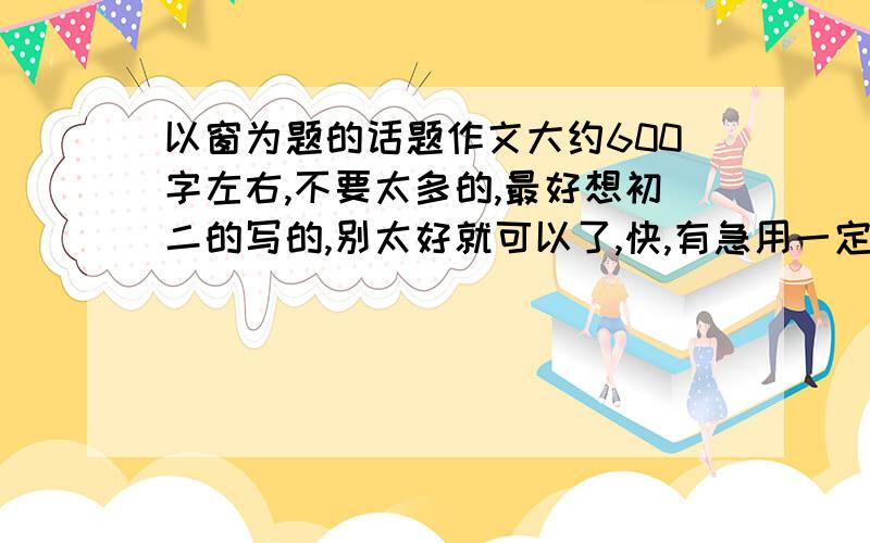 以窗为题的话题作文大约600字左右,不要太多的,最好想初二的写的,别太好就可以了,快,有急用一定要以窗为主题的话题作文.