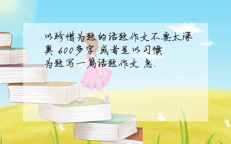 以珍惜为题的话题作文不要太深奥 600多字 或者是以习惯为题写一篇话题作文 急.