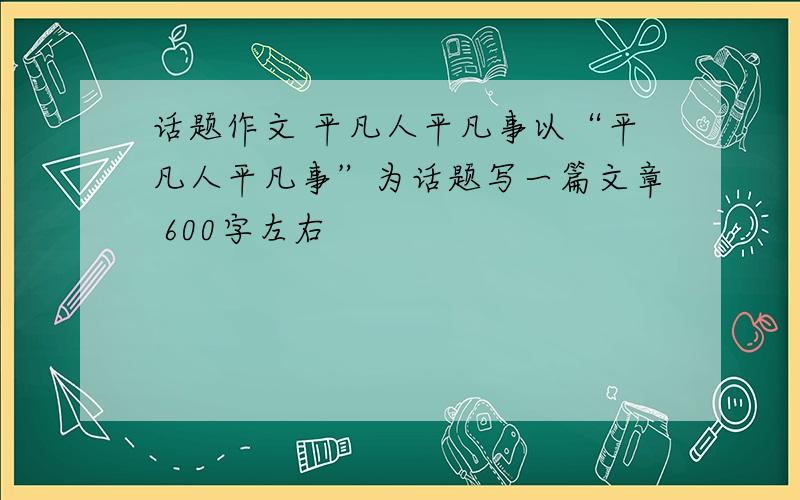 话题作文 平凡人平凡事以“平凡人平凡事”为话题写一篇文章 600字左右