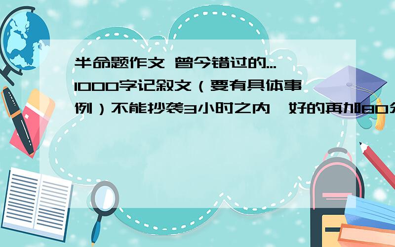 半命题作文 曾今错过的...1000字记叙文（要有具体事例）不能抄袭3小时之内,好的再加80分