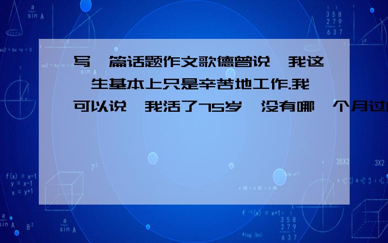 写一篇话题作文歌德曾说,我这一生基本上只是辛苦地工作.我可以说,我活了75岁,没有哪一个月过的是真正舒服的生活.就好像古希腊神话中的西西弗斯堆一块石头上山,石头不停地滚下来有堆