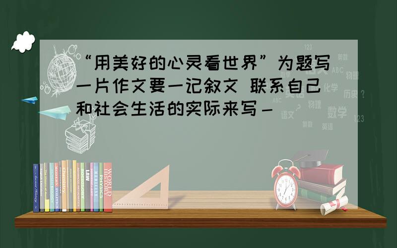 “用美好的心灵看世界”为题写一片作文要一记叙文 联系自己和社会生活的实际来写－