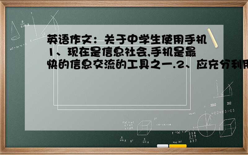 英语作文：关于中学生使用手机1、现在是信息社会,手机是最快的信息交流的工具之一.2、应充分利用好手机.如遇突发事故,可立即拨打手机求助.3、可在每天学习之余利用手机游戏放松一下