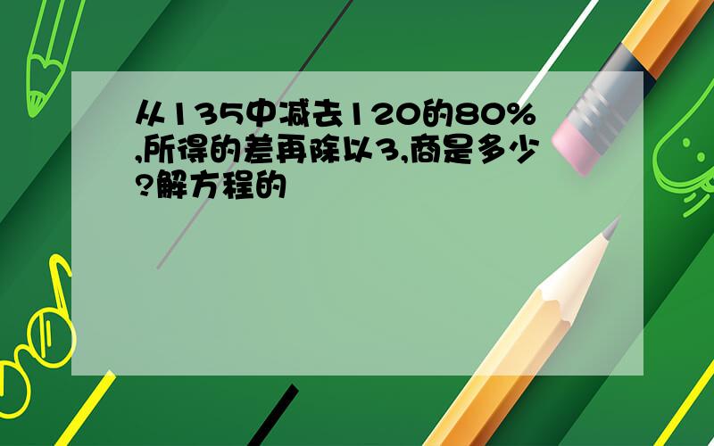 从135中减去120的80%,所得的差再除以3,商是多少?解方程的