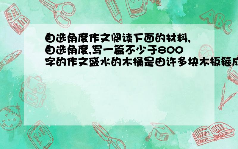 自选角度作文阅读下面的材料,自选角度,写一篇不少于800字的作文盛水的木桶是由许多块木板箍成的,盛水量也是由这些木块共同决定的.若其中一块木板很短,则此木桶的盛水量就被短板所限