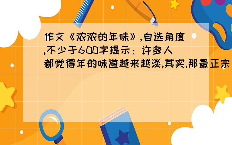 作文《浓浓的年味》,自选角度,不少于600字提示：许多人都觉得年的味道越来越淡,其实,那最正宗、最古朴的年味,就在那忙年、拜年和过年的过程中悄悄弥散开来