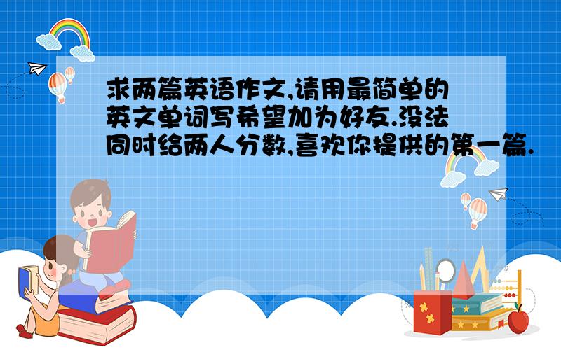 求两篇英语作文,请用最简单的英文单词写希望加为好友.没法同时给两人分数,喜欢你提供的第一篇.