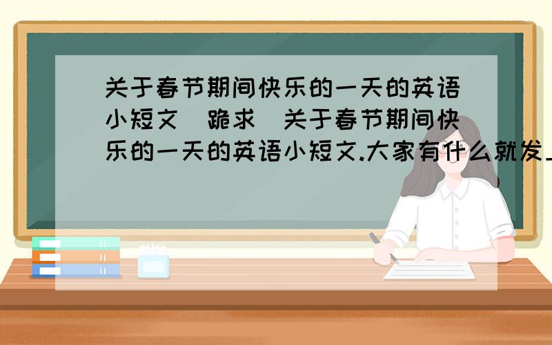 关于春节期间快乐的一天的英语小短文(跪求)关于春节期间快乐的一天的英语小短文.大家有什么就发上来啊!拜托了!