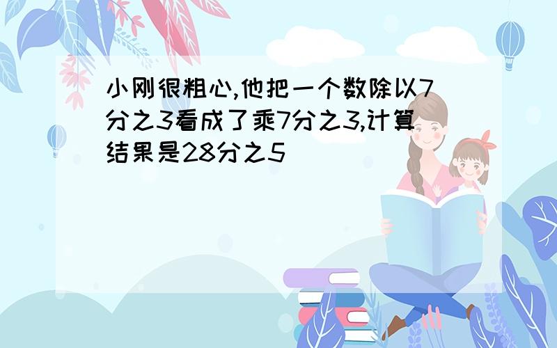 小刚很粗心,他把一个数除以7分之3看成了乘7分之3,计算结果是28分之5