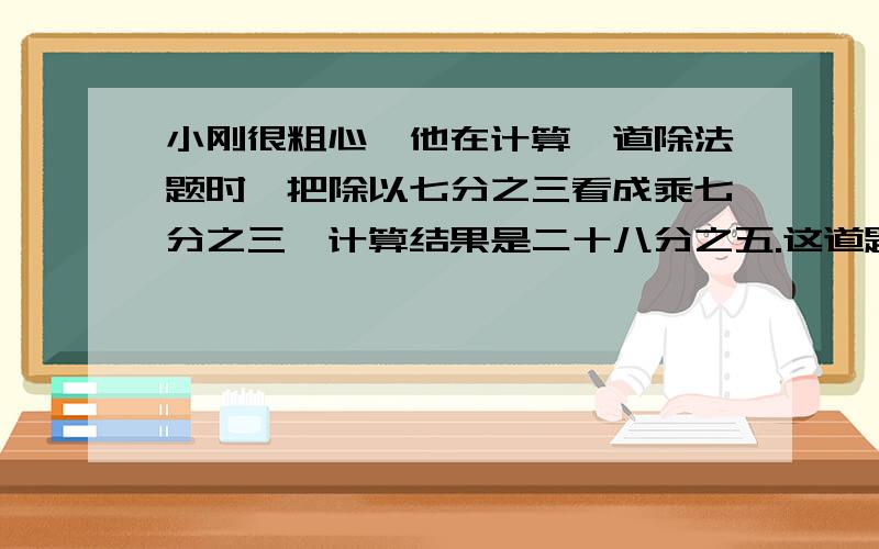 小刚很粗心,他在计算一道除法题时,把除以七分之三看成乘七分之三,计算结果是二十八分之五.这道题的正确结果应该是多少?