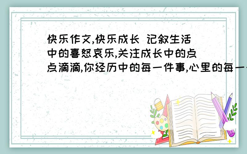 快乐作文,快乐成长 记叙生活中的喜怒哀乐,关注成长中的点点滴滴,你经历中的每一件事,心里的每一个记忆.急用..写一篇来