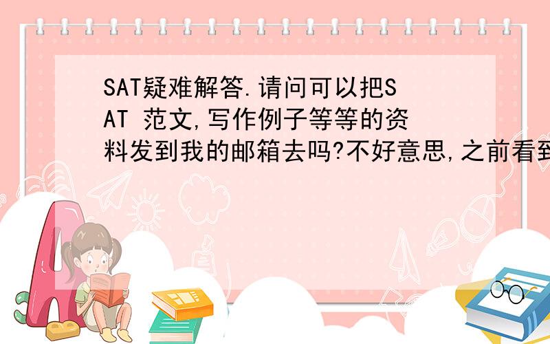 SAT疑难解答.请问可以把SAT 范文,写作例子等等的资料发到我的邮箱去吗?不好意思,之前看到你回答sat 写作的问题,请问你可以把SAT 范文,写作例子等等的资料发到我的邮箱去吗?还有,请问你可