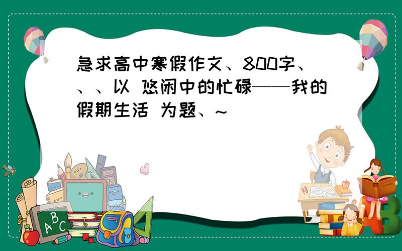 急求高中寒假作文、800字、、、以 悠闲中的忙碌——我的假期生活 为题、~