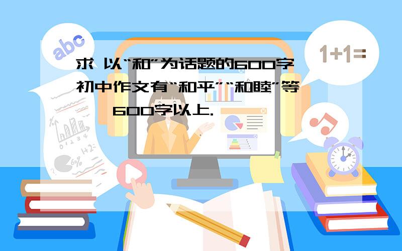 求 以“和”为话题的600字初中作文有“和平”“和睦”等……600字以上.