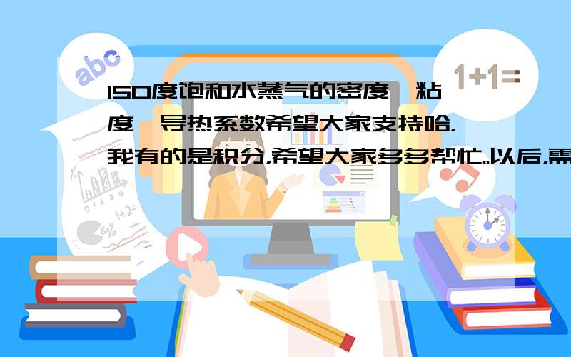 150度饱和水蒸气的密度,粘度,导热系数希望大家支持哈，我有的是积分，希望大家多多帮忙。以后，需要我解决问题的，我免费。感谢大家。