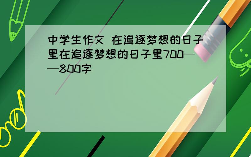 中学生作文 在追逐梦想的日子里在追逐梦想的日子里700——800字