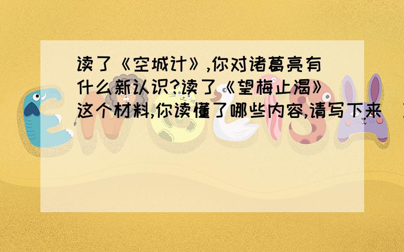 读了《空城计》,你对诸葛亮有什么新认识?读了《望梅止渴》这个材料,你读懂了哪些内容,请写下来（至少三点）【请详细解答】