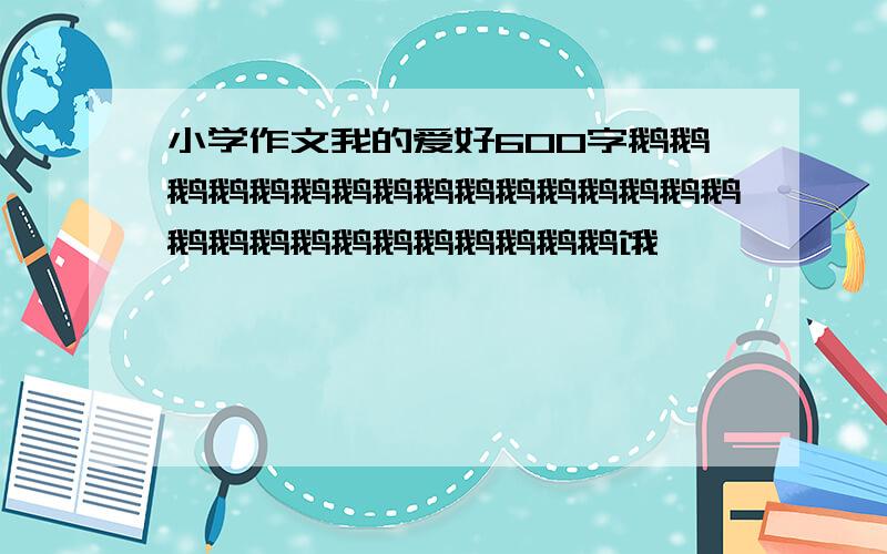 小学作文我的爱好600字鹅鹅鹅鹅鹅鹅鹅鹅鹅鹅鹅鹅鹅鹅鹅鹅鹅鹅鹅鹅鹅鹅鹅鹅鹅鹅鹅饿