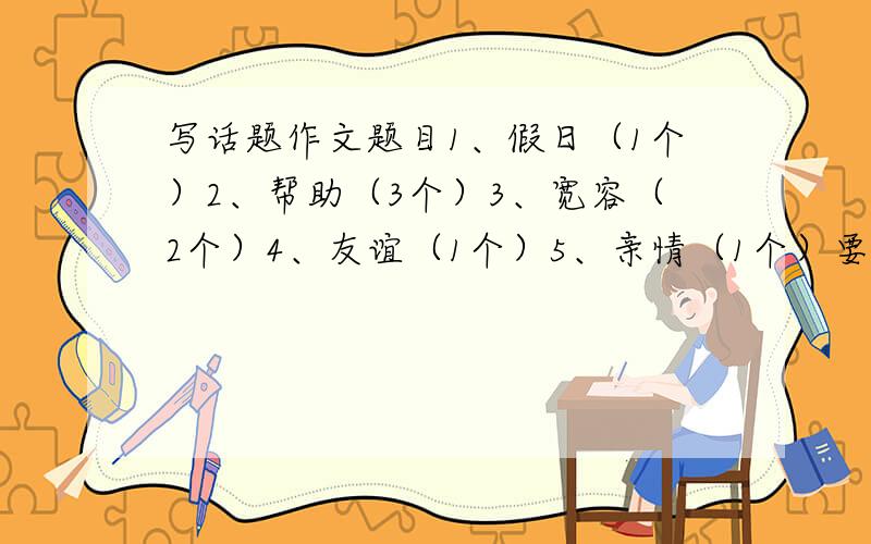 写话题作文题目1、假日（1个）2、帮助（3个）3、宽容（2个）4、友谊（1个）5、亲情（1个）要是改编歌词或者诗词,老师出的怪题目,明天要交（我们学校补课）,求求各位大虾帮帮忙!...我是