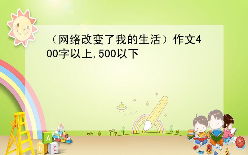 （网络改变了我的生活）作文400字以上,500以下