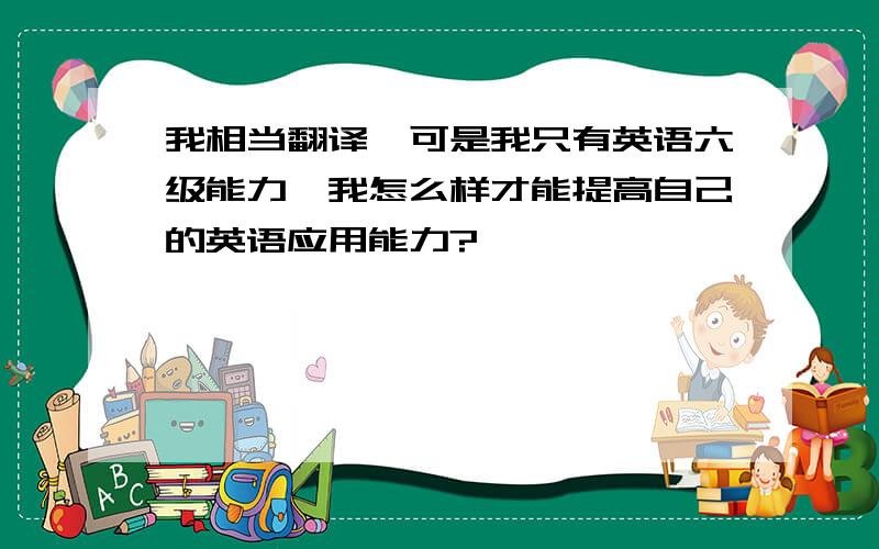 我相当翻译,可是我只有英语六级能力,我怎么样才能提高自己的英语应用能力?