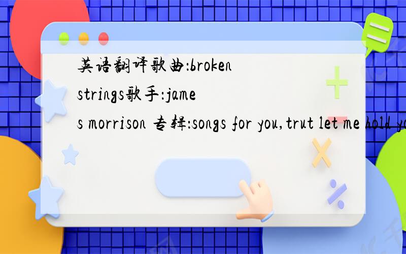 英语翻译歌曲：broken strings歌手：james morrison 专辑：songs for you,trut let me hold youfor the last timeit's the last chance to feel againbut you broke menow i can't feel anythingwhen i love youit's so untruei can't even convince mysel