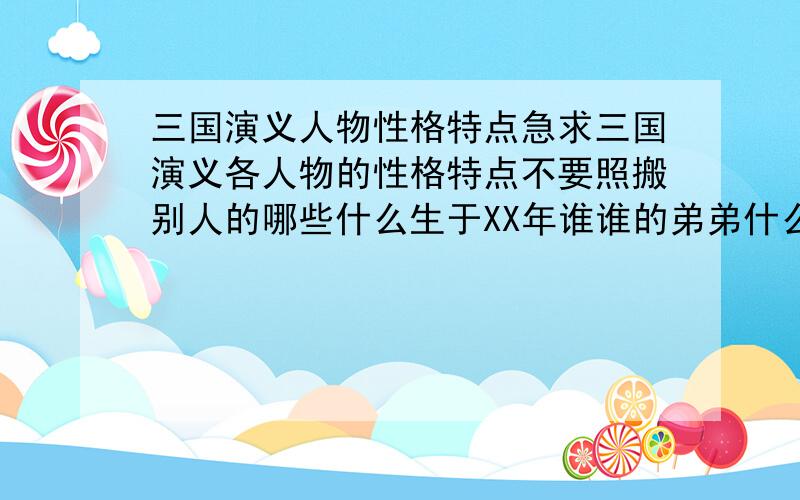 三国演义人物性格特点急求三国演义各人物的性格特点不要照搬别人的哪些什么生于XX年谁谁的弟弟什么的只要这样比如刘备--性格爽快这样的有分加!很多!