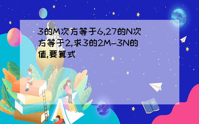 3的M次方等于6,27的N次方等于2,求3的2M-3N的值,要算式