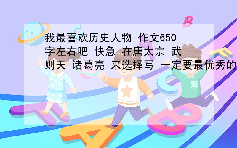 我最喜欢历史人物 作文650字左右吧 快急 在唐太宗 武则天 诸葛亮 来选择写 一定要最优秀的哦 征文哦 唐太宗 武则天 诸葛亮 急用拉