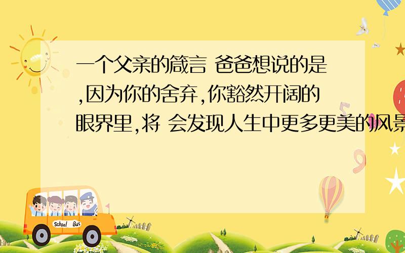 一个父亲的箴言 爸爸想说的是,因为你的舍弃,你豁然开阔的眼界里,将 会发现人生中更多更美的风景. 是什么意思