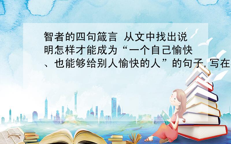 智者的四句箴言 从文中找出说明怎样才能成为“一个自己愉快、也能够给别人愉快的人”的句子,写在横线上