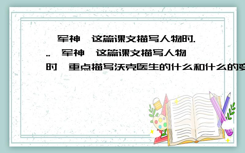 《军神》这篇课文描写人物时...《军神》这篇课文描写人物时,重点描写沃克医生的什么和什么的变化,这样写的目的是为了表现刘伯承的什么,表达了作者对刘伯承怎样的感情