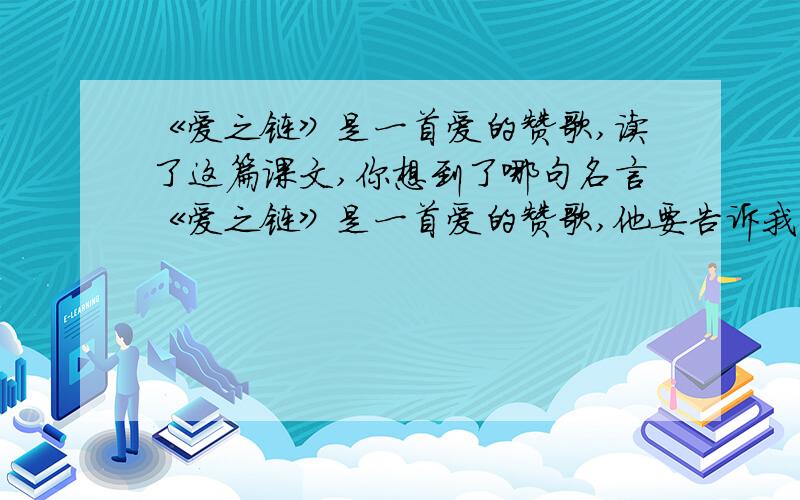 《爱之链》是一首爱的赞歌,读了这篇课文,你想到了哪句名言《爱之链》是一首爱的赞歌,他要告诉我们的是_____________________,用一个成语概括就叫做________,读了这篇课文,你想到了哪句名言_____