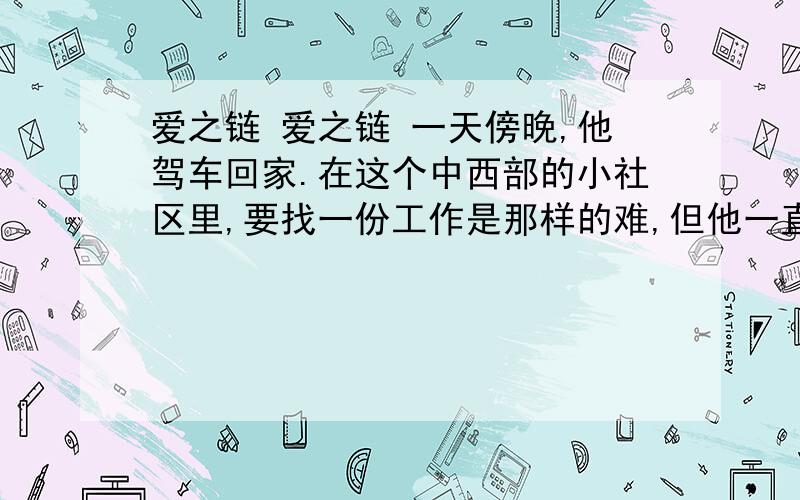 爱之链 爱之链 一天傍晚,他驾车回家.在这个中西部的小社区里,要找一份工作是那样的难,但他一直没有放弃.冬天迫近,寒冷终于撞击家门了.一路上冷冷清清.除非离开这里,一般人们不走这条