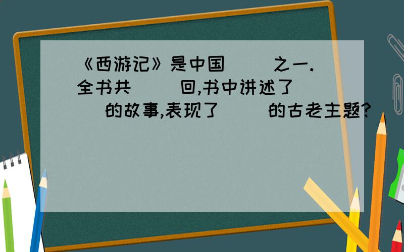 《西游记》是中国（ ）之一.全书共（ ）回,书中讲述了（ ）的故事,表现了（ ）的古老主题?