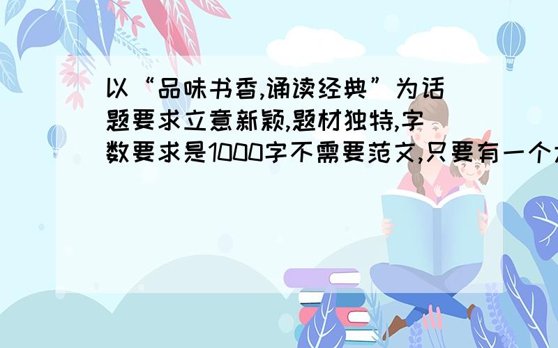 以“品味书香,诵读经典”为话题要求立意新颖,题材独特,字数要求是1000字不需要范文,只要有一个大概的思路就行了