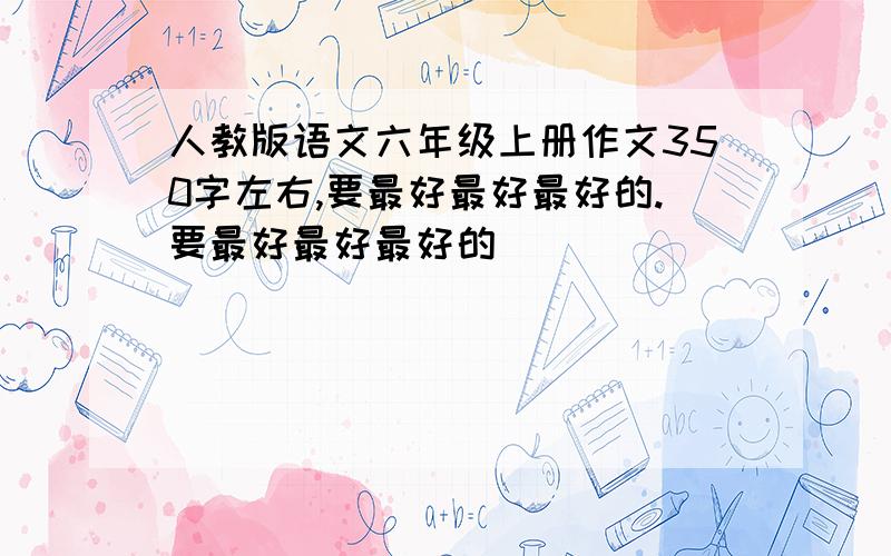 人教版语文六年级上册作文350字左右,要最好最好最好的.要最好最好最好的