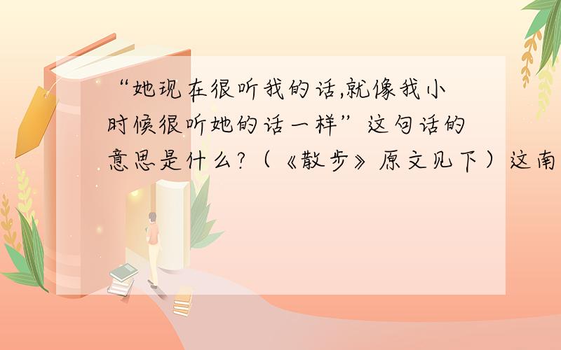 “她现在很听我的话,就像我小时候很听她的话一样”这句话的意思是什么?（《散步》原文见下）这南方初春的田野,大块小块的新绿随意地铺着,有的浓,有的淡；树上的嫩芽也密了；田里的