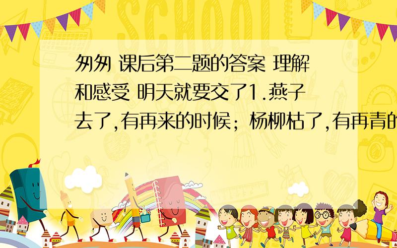 匆匆 课后第二题的答案 理解和感受 明天就要交了1.燕子去了,有再来的时候；杨柳枯了,有再青的时候；桃花谢了,有再开的时候.但是,聪明的,我们的日子为什么一去不复返呢?2.在默默里算着,