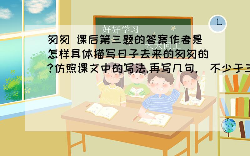 匆匆 课后第三题的答案作者是怎样具体描写日子去来的匆匆的?仿照课文中的写法,再写几句.（不少于三句）