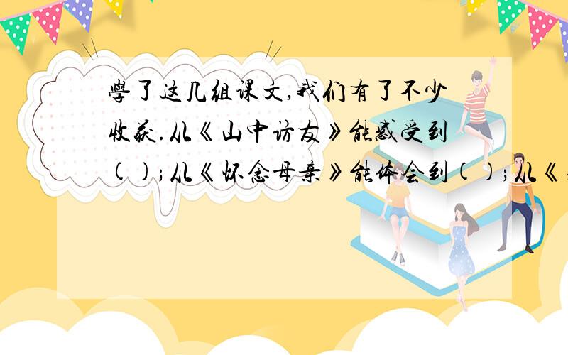 学了这几组课文,我们有了不少收获.从《山中访友》能感受到();从《怀念母亲》能体会到();从《别饿坏了那匹马》能感受到（）；从《只有一个地球》能认识到（）