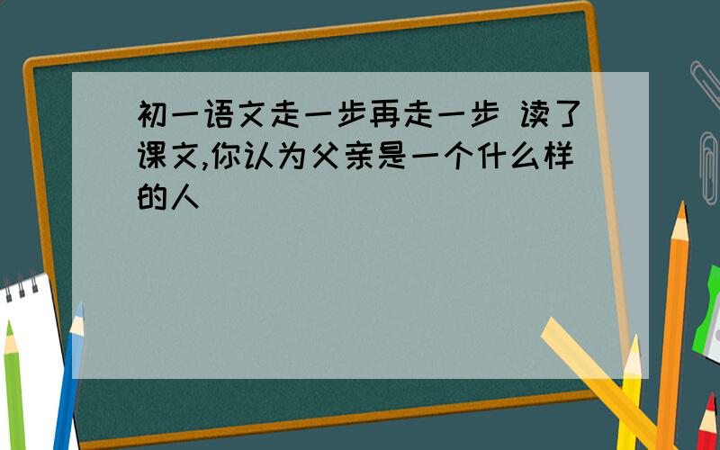 初一语文走一步再走一步 读了课文,你认为父亲是一个什么样的人