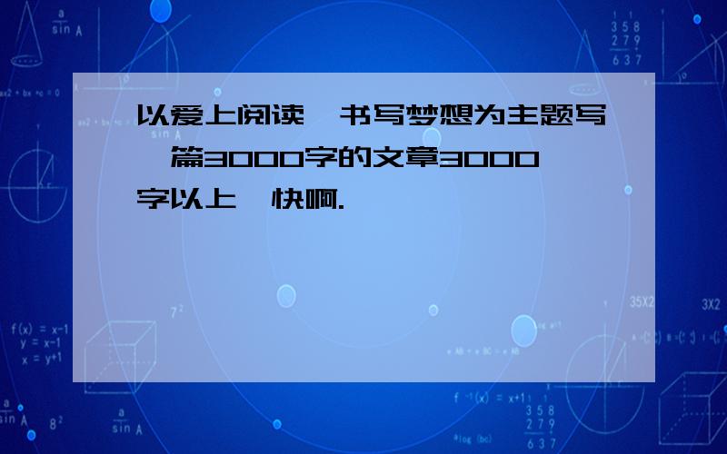 以爱上阅读,书写梦想为主题写一篇3000字的文章3000字以上,快啊.