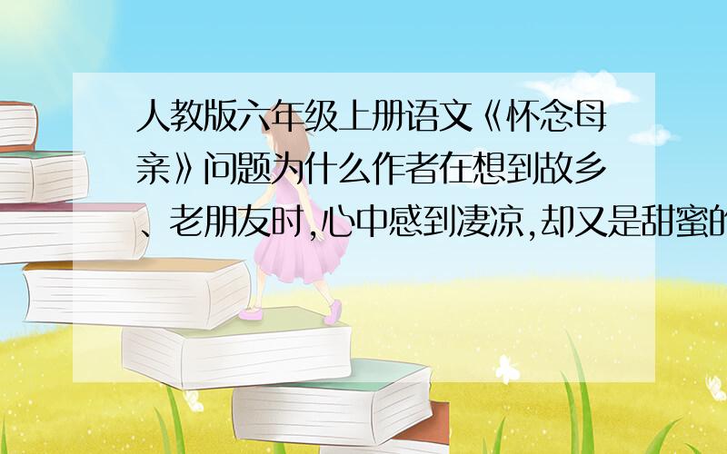 人教版六年级上册语文《怀念母亲》问题为什么作者在想到故乡、老朋友时,心中感到凄凉,却又是甜蜜的?联系课文内容和生活实际,说说作者都想到了什么?