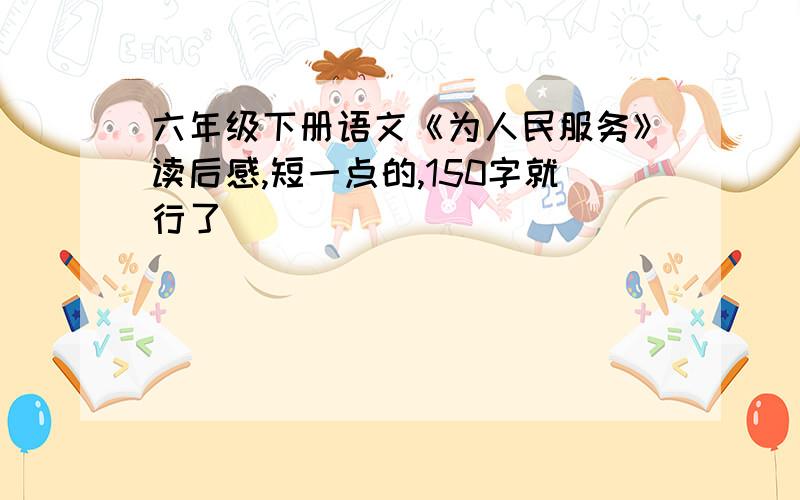 六年级下册语文《为人民服务》读后感,短一点的,150字就行了