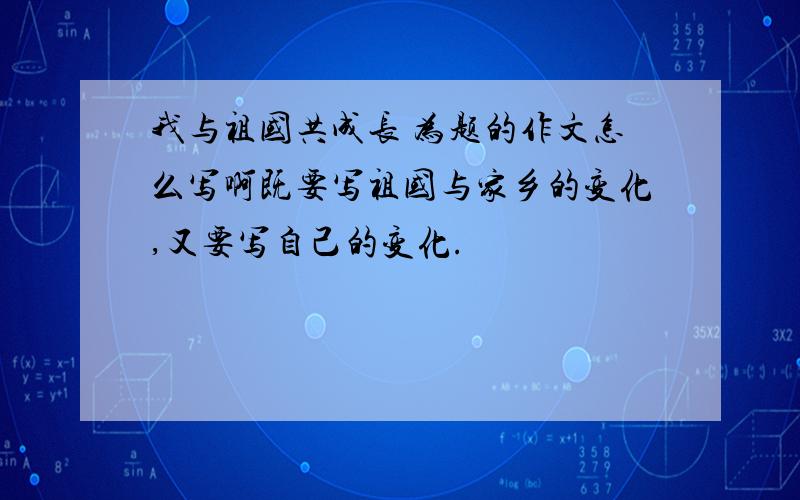 我与祖国共成长 为题的作文怎么写啊既要写祖国与家乡的变化,又要写自己的变化.