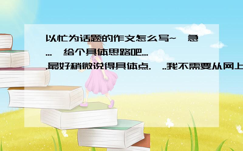 以忙为话题的作文怎么写~{急...}给个具体思路吧....最好稍微说得具体点.嗯..我不需要从网上复制来的文章..我自己也可以找的到~